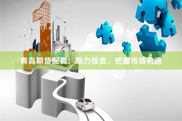 青岛期货配资:助力投资,把握市场机遇
